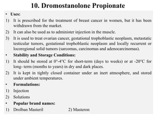 10. Dromostanolone Propionate
• Uses:
1) It is prescribed for the treatment of breast cancer in women, but it has been
withdrawn from the market.
2) It can also be used as to administer injection in the muscle.
3) It is used to treat ovarian cancer, gestational trophoblastic neoplasm, metastatic
testicular tumors, gestational trophoblastic neoplasm and locally recurrent or
locoregional solid tumors (sarcomas, carcinomas and adenocarcinomas).
• Stability and Storage Conditions:
1) It should be stored at 0°-4°C for short-term (days to weeks) or at -20°C for
long- term (months to years) in dry and dark places.
2) It is kept in tightly closed container under an inert atmosphere, and stored
under ambient temperatures.
• Formulations:
1) Injection
2) Solutions
• Popular brand names:
1) Drolban Masteril 2) Masteron
 