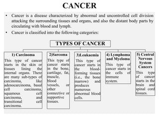 CANCER
• Cancer is a disease characterized by abnormal and uncontrolled cell division
attacking the surrounding tissues and organs, and also the distant body parts by
circulating with blood and lymph.
• Cancer is classified into the following categories:
TYPES OF CANCER
1) Carcinoma
This type of cancer
starts in the skin or
tissues lining the
internal organs. There
are many sub-types of
carcinoma, like
adenocarcinoma, basal
cell carcinoma,
squamous cell
carcinoma, and
transitional cell
carcinoma.
2)Sarcoma
This type of
cancer starts
in the bone,
cartilage, fat,
muscle,
blood
vessels, or
other
connective or
supportive
tissues.
3)Leukaemia
This type of
cancer starts in
the blood-
forming tissues
(i.e., the bone
marrow) and
produces
numerous
abnormal blood
cells.
4) Lymphoma
and Myeloma
This type of
cancer starts in
the cells of
immune
system.
5) Central
Nervous
System
Cancers
This type
of cancer
starts in the
brain and
spinal cord
tissues.
 