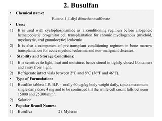 2. Busulfan
• Chemical name:
Butane-1,4-diyl dimethanesulfonate
• Uses:
1) It is used with cyclophosphamide as a conditioning regimen before allogeneic
hematopoietic progenitor cell transplantation for chronic myelogenous (myeloid,
myelocytic, and granulocytic) leukemia.
2) It is also a component of pre-transplant conditioning regimen in bone marrow
transplantation for acute myeloid leukemia and non-malignant diseases.
• Stability and Storage Conditions:
1) It is sensitive to light, heat and moisture, hence stored in tightly closed Containers
and away from light.
2) Refrigerate intact vials between 2°C and 8°C (36°F and 46°F).
• Type of Formulation:
1) Busulfan tablets I.P., B.P. - orally 60 µg/kg body weight daily, upto a maximum
single daily dose 4 mg and to be continued till the white cell count falls between
15000 and 25000/mm³.
2) Solution
• Popular Brand Names:
1) Busulfex 2) Myleran
 