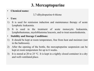 3. Mercaptopurine
• Chemical name:
3,7-dihydropurine-6-thione
• Uses:
1) It is used for remission induction and maintenance therapy of acute
lymphatic leukaemia.
2) It is used in the treatment of acute monocytic leukaemia,
lymphobastomas, myeloblastoma leucosis, and to treat neuroleukemia.
• Stability and Storage Conditions:
1) It should be kept at room temperature, free from heat and moisture (not
in the bathroom).
2) After the opening of the bottle, the mercaptopurine suspension can be
kept at room temperature for up to 6 weeks.
3) It is stored at 20 to 25 °C. It is kept in a tightly closed container in a dry
and well-ventilated place.
 