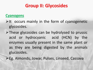 Group II: Glycosides
Cyanogens
It occurs mainly in the form of cyanogenetic
glycosides.
These glycosides can be hydrolysed to prussic
acid or hydrocyanic acid (HCN) by the
enzymes usually present in the same plant or
as they are being digested by the animals
glucosides.
Eg. Almonds, Jowar, Pulses, Linseed, Cassava
 