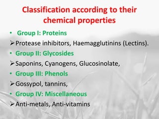 Classification according to their
chemical properties
• Group I: Proteins
Protease inhibitors, Haemagglutinins (Lectins).
• Group II: Glycosides
Saponins, Cyanogens, Glucosinolate,
• Group III: Phenols
Gossypol, tannins,
• Group IV: Miscellaneous
Anti-metals, Anti-vitamins
 
