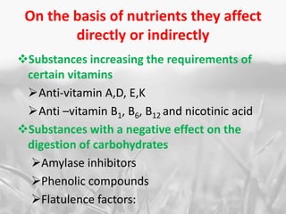 On the basis of nutrients they affect
directly or indirectly
Substances increasing the requirements of
certain vitamins
Anti-vitamin A,D, E,K
Anti –vitamin B1, B6, B12 and nicotinic acid
Substances with a negative effect on the
digestion of carbohydrates
Amylase inhibitors
Phenolic compounds
Flatulence factors:
 