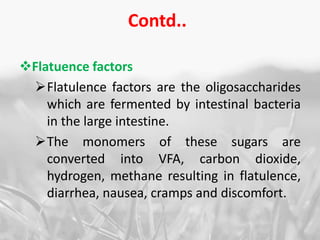Contd..
Flatuence factors
Flatulence factors are the oligosaccharides
which are fermented by intestinal bacteria
in the large intestine.
The monomers of these sugars are
converted into VFA, carbon dioxide,
hydrogen, methane resulting in flatulence,
diarrhea, nausea, cramps and discomfort.
 