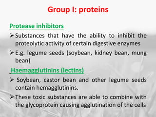 Group I: proteins
Protease inhibitors
Substances that have the ability to inhibit the
proteolytic activity of certain digestive enzymes
E.g. legume seeds (soybean, kidney bean, mung
bean)
Haemagglutinins (lectins)
 Soybean, castor bean and other legume seeds
contain hemagglutinins.
These toxic substances are able to combine with
the glycoprotein causing agglutination of the cells
 