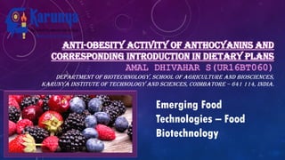 ANTI-OBESITY ACTIVITY OF ANTHOCYANINS AND
CORRESPONDING INTRODUCTION IN DIETARY PLANS
AMAL DHIVAHAR S(UR16BT060)
DEPARTMENT OF BIOTECHNOLOGY, SCHOOL OF AGRICULTURE AND BIOSCIENCES,
KARUNYA INSTITUTE OF TECHNOLOGY AND SCIENCES, COIMBATORE – 641 114, INDIA.
Emerging Food
Technologies – Food
Biotechnology
 
