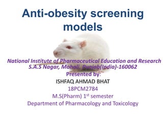 Anti-obesity screening
models
National Institute of Pharmaceutical Education and Research
S.A.S Nagar, Mohali, Punjab(India)-160062
Presented by:
ISHFAQ AHMAD BHAT
18PCM2784
M.S(Pharm) 1st semester
Department of Pharmacology and Toxicology
 