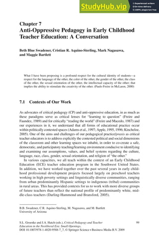 Chapter 7
Anti-Oppressive Pedagogy in Early Childhood
Teacher Education: A Conversation
Beth Blue Swadener, Cristian R. Aquino-Sterling, Mark Nagasawa,
and Maggie Bartlett
What I have been proposing is a profound respect for the cultural identity of students—a
respect for the language of the other, the color of the other, the gender of the other, the class
of the other, the sexual orientation of the other, the intellectual capacity of the other; that
implies the ability to stimulate the creativity of the other. (Paulo Freire in McLaren, 2000)
7.1 Contexts of Our Work
As advocates of critical pedagogy (CP) and anti-oppressive education, in as much as
these paradigms serve as critical lenses for “learning to question” (Freire and
Faundez, 1989) and for critically “reading the world” (Freire and Macedo, 1987) and
our experiences in it, we understand that all forms of educational practice occur
within politically contested spaces (Adams et al., 1997; Apple, 1995, 1996; Kincheloe,
2005). One of the aims and challenges of our pedagogical practice/praxis as critical
teacher educators is to address explicitly the contested political and social dimensions
of the classroom and other learning spaces we inhabit, in order to co-create a safe,
democratic, and participatory teaching/learning environment conducive to identifying
and examining our assumptions, values, and belief systems regarding the culture,
language, race, class, gender, sexual orientation, and religion of “the other.”
In various capacities, we all teach within the context of an Early Childhood
Education (ECE) teacher education program in the Southwest United States.
In addition, we have worked together over the past several years in early child-
hood professional development projects focused largely on preschool teachers
working in high poverty settings and linguistically diverse communities, ranging
from urban predominantly Hispanic settings to indigenous (tribal) communities
in rural areas. This has provided contexts for us to work with more diverse groups
of future teachers than reflect the national profile of predominantly white, mid-
dle-class teachers (Darling-Hammond and Bransford, 2005).
B.B. Swadener, C.R. Aquino-Sterling, M. Nagasawa, and M. Bartlett
University of Arizona
S.L. Groenke and J.A. Hatch (eds.), Critical Pedagogy and Teacher 99
Education in the Neoliberal Era: Small Openings,
DOI 10.1007/978-1-4020-9588-7_7, © Springer Science+Business Media B.V. 2009
 