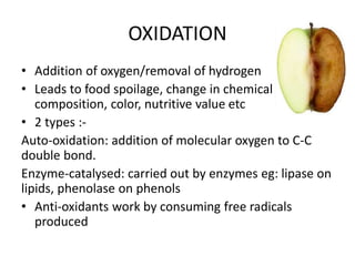 OXIDATION
• Addition of oxygen/removal of hydrogen
• Leads to food spoilage, change in chemical
composition, color, nutritive value etc
• 2 types :-
Auto-oxidation: addition of molecular oxygen to C-C
double bond.
Enzyme-catalysed: carried out by enzymes eg: lipase on
lipids, phenolase on phenols
• Anti-oxidants work by consuming free radicals
produced
 
