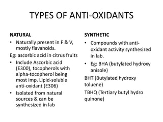 TYPES OF ANTI-OXIDANTS
NATURAL
• Naturally present in F & V,
mostly flavanoids.
Eg: ascorbic acid in citrus fruits
• Include Ascorbic acid
(E300), tocopherols with
alpha-tocopherol being
most imp. Lipid-soluble
anti-oxidant (E306)
• Isolated from natural
sources & can be
synthesized in lab
SYNTHETIC
• Compounds with anti-
oxidant activity synthesized
in lab.
• Eg: BHA (butylated hydroxy
anisole)
BHT (Butylated hydroxy
toluene)
TBHQ (Tertiary butyl hydro
quinone)
 