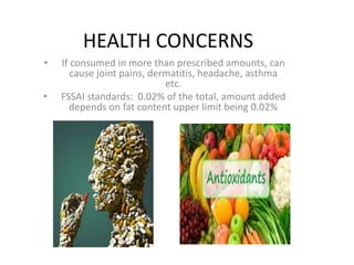 HEALTH CONCERNS
• If consumed in more than prescribed amounts, can
cause joint pains, dermatitis, headache, asthma
etc.
• FSSAI standards: 0.02% of the total, amount added
depends on fat content upper limit being 0.02%
 