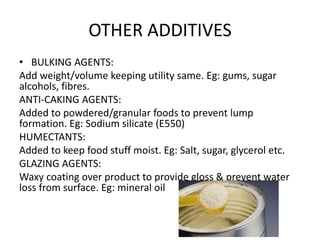 OTHER ADDITIVES
• BULKING AGENTS:
Add weight/volume keeping utility same. Eg: gums, sugar
alcohols, fibres.
ANTI-CAKING AGENTS:
Added to powdered/granular foods to prevent lump
formation. Eg: Sodium silicate (E550)
HUMECTANTS:
Added to keep food stuff moist. Eg: Salt, sugar, glycerol etc.
GLAZING AGENTS:
Waxy coating over product to provide gloss & prevent water
loss from surface. Eg: mineral oil
 