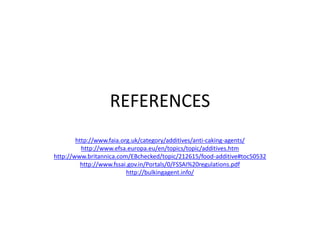 REFERENCES
http://www.faia.org.uk/category/additives/anti-caking-agents/
http://www.efsa.europa.eu/en/topics/topic/additives.htm
http://www.britannica.com/EBchecked/topic/212615/food-additive#toc50532
http://www.fssai.gov.in/Portals/0/FSSAI%20regulations.pdf
http://bulkingagent.info/
 
