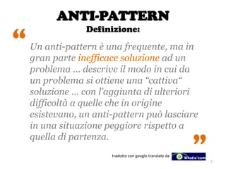 ANTI-PATTERN
Definizione:
Un anti-pattern è una frequente, ma in
gran parte inefficace soluzione ad un
problema … descrive il modo in cui da
un problema si ottiene una “cattiva“
soluzione … con l'aggiunta di ulteriori
difficoltà a quelle che in origine
esistevano, un anti-pattern può lasciare
in una situazione peggiore rispetto a
quella di partenza.
tradotto con google translate da
2
“
“
 