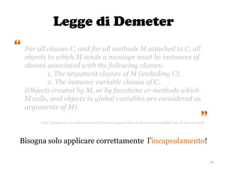 Legge di Demeter
24
For all classes C, and for all methods M attached to C, all
objects to which M sends a message must be instances of
classes associated with the following classes:
1, The argument classes of M (including C).
2. The instance variable classes of C.
(Objects created by M, or by functions or methods which
M calls, and objects in global variables are considered as
arguments of M).
“
“
Bisogna solo applicare correttamente l’incapsulamento!
http://www.ccs.neu.edu/research/demeter/papers/law-of-demeter/oopsla88-law-of-demeter.pdf
 