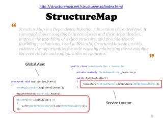 StructureMap
31
http://structuremap.net/structuremap/index.html
StructureMap is a Dependency Injection / Inversion of Control tool. It
can enable looser coupling between classes and their dependencies,
improve the testability of a class structure, and provide generic
flexibility mechanisms. Used judiciously, StructureMap can greatly
enhance the opportunities for code reuse by minimizing direct coupling
between classes and configuration mechanisms.
“
“
Global.Asax
Service Locator
 