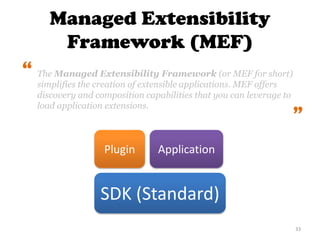 Managed Extensibility
Framework (MEF)
33
Plugin
SDK (Standard)
Application
The Managed Extensibility Framework (or MEF for short)
simplifies the creation of extensible applications. MEF offers
discovery and composition capabilities that you can leverage to
load application extensions.
“
“
 