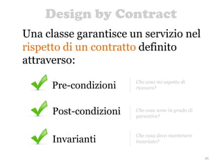Design by Contract
45
Una classe garantisce un servizio nel
rispetto di un contratto definito
attraverso:
Invarianti
Che cosa devo mantenere
invariato?
Post-condizioni Che cosa sono in grado di
garantire?
Pre-condizioni Che cosa mi aspetto di
ricevere?
 