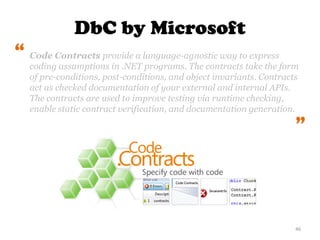 46
Code Contracts provide a language-agnostic way to express
coding assumptions in .NET programs. The contracts take the form
of pre-conditions, post-conditions, and object invariants. Contracts
act as checked documentation of your external and internal APIs.
The contracts are used to improve testing via runtime checking,
enable static contract verification, and documentation generation.
“
“
DbC by Microsoft
 