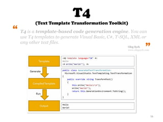 T4
(Text Template Transformation Toolkit)
56
T4 is a template-based code generation engine. You can
use T4 templates to generate Visual Basic, C#, T-SQL, XML or
any other text files.
“
“
Oleg Sych
www.olegsych.com
 