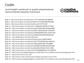 Slide 4 : http://www.flickr.com/photos/71477195@N00/262288685/
Slide 5 : http://www.flickr.com/photos/94214577@N00/4065926258/
Slide 8 : http://www.flickr.com/photos/zitona/4147791422/
Slide 14 : http://www.flickr.com/photos/11058550@N00/876197487/
Slide 20 : http://www.flickr.com/photos/67681928@N00/2428552288/
Slide 21 : http://www.flickr.com/photos/22911005@N06/3015796994/
Slide 22 : http://www.flickr.com/photos/49503002894@N01/23781529/
Slide 29 : http://www.flickr.com/photos/46026252@N00/450642954/
Slide 41 : l’accoltellatore è di mark holthusen
Slide 49 : http://www.flickr.com/photos/terrypaton/4558724856/
Slide 50 : http://www.flickr.com/photos/50717535@N00/3601448310/
Slide 54 : http://www.flickr.com/photos/78364563@N00/13553883/
Slide 61 : http://www.flickr.com/photos/45928872@N08/4256936358/
Slide 64 : http://www.flickr.com/photos/8663326@N06/4133411028/
Slide 69 : http://www.flickr.com/photos/51035608580@N01/214854623
Slide 70 : http://crazy-picsblog.blogspot.com/2010/01/15-of-worlds-crazy-and-strange-jobs.html
Slide 71 : http://www.funny-city.com
Slide 73 : http://www.nuffy.net/misc/pics/worlds-worst-jobs-in-pics.html
Slide 74 : http://crazy-picsblog.blogspot.com/2010/01/15-of-worlds-crazy-and-strange-jobs.html
Credits
Le immagini contenute in questa presentazione
hanno licenza Creative Commons
75
 