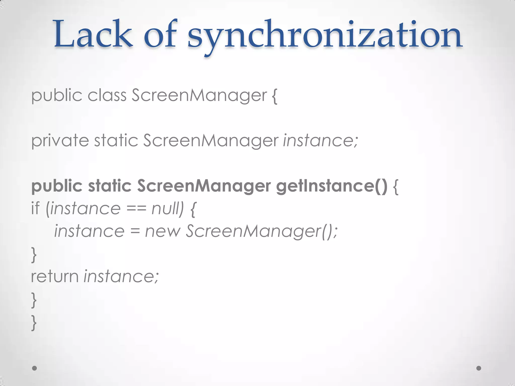 Lack of synchronization
public class ScreenManager {

private static ScreenManager instance;

public static ScreenManager getInstance() {
if (instance == null) {
     instance = new ScreenManager();
}
return instance;
}
}
 