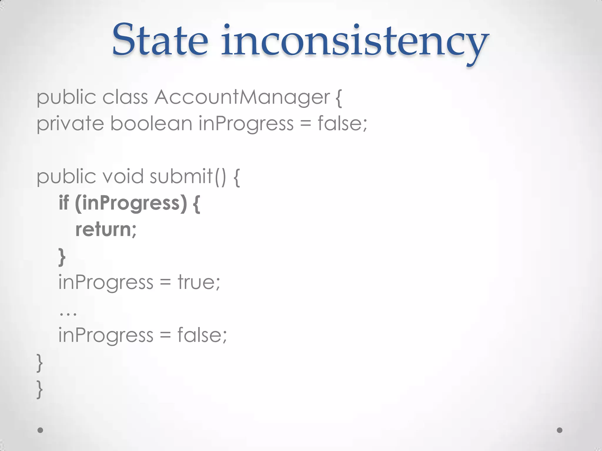 State inconsistency
public class AccountManager {
private boolean inProgress = false;

public void submit() {
  if (inProgress) {
     return;
  }
  inProgress = true;
  …
  inProgress = false;
}
}
 