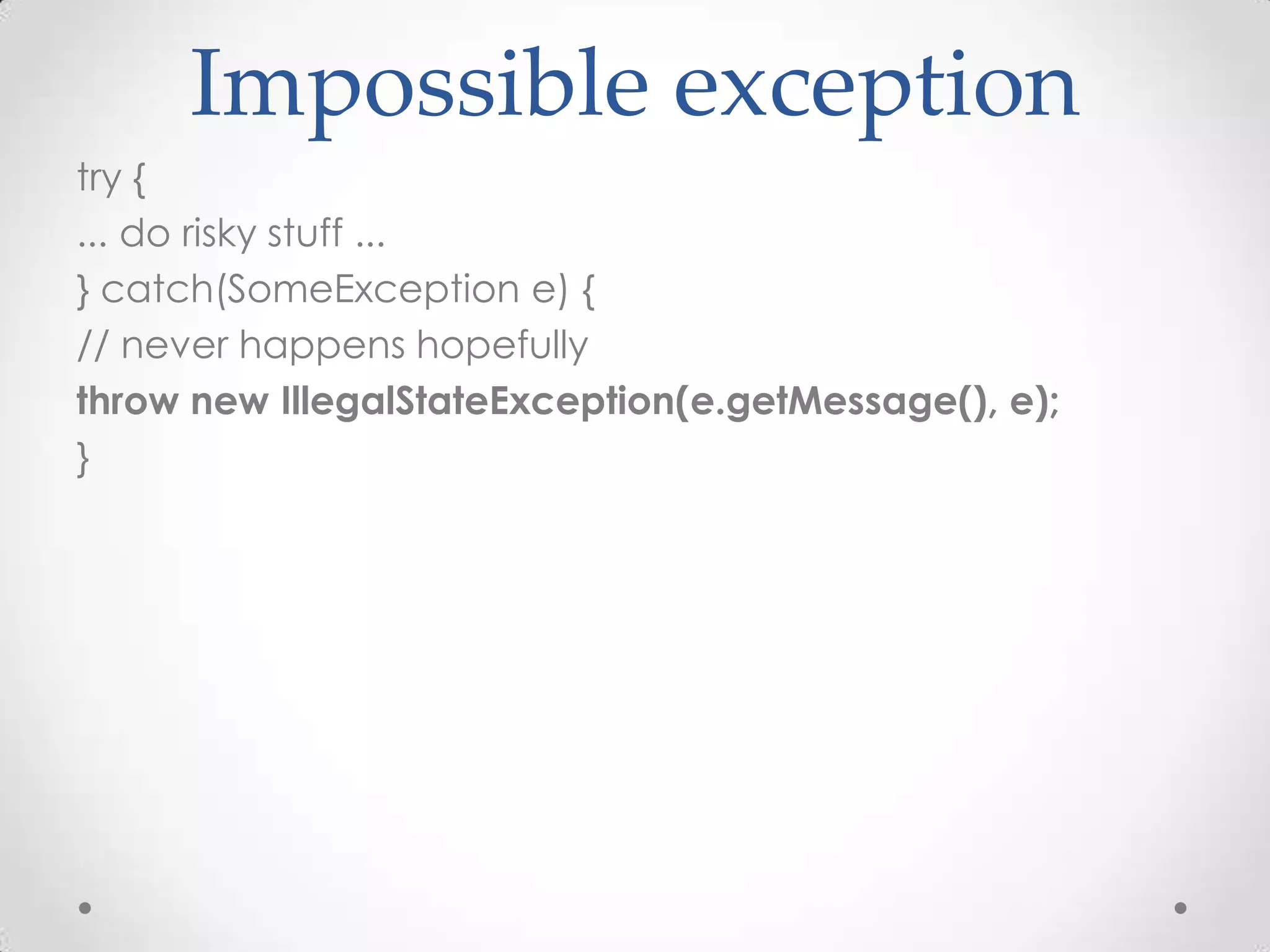 Impossible exception
try {
... do risky stuff ...
} catch(SomeException e) {
// never happens hopefully
throw new IllegalStateException(e.getMessage(), e);
}
 