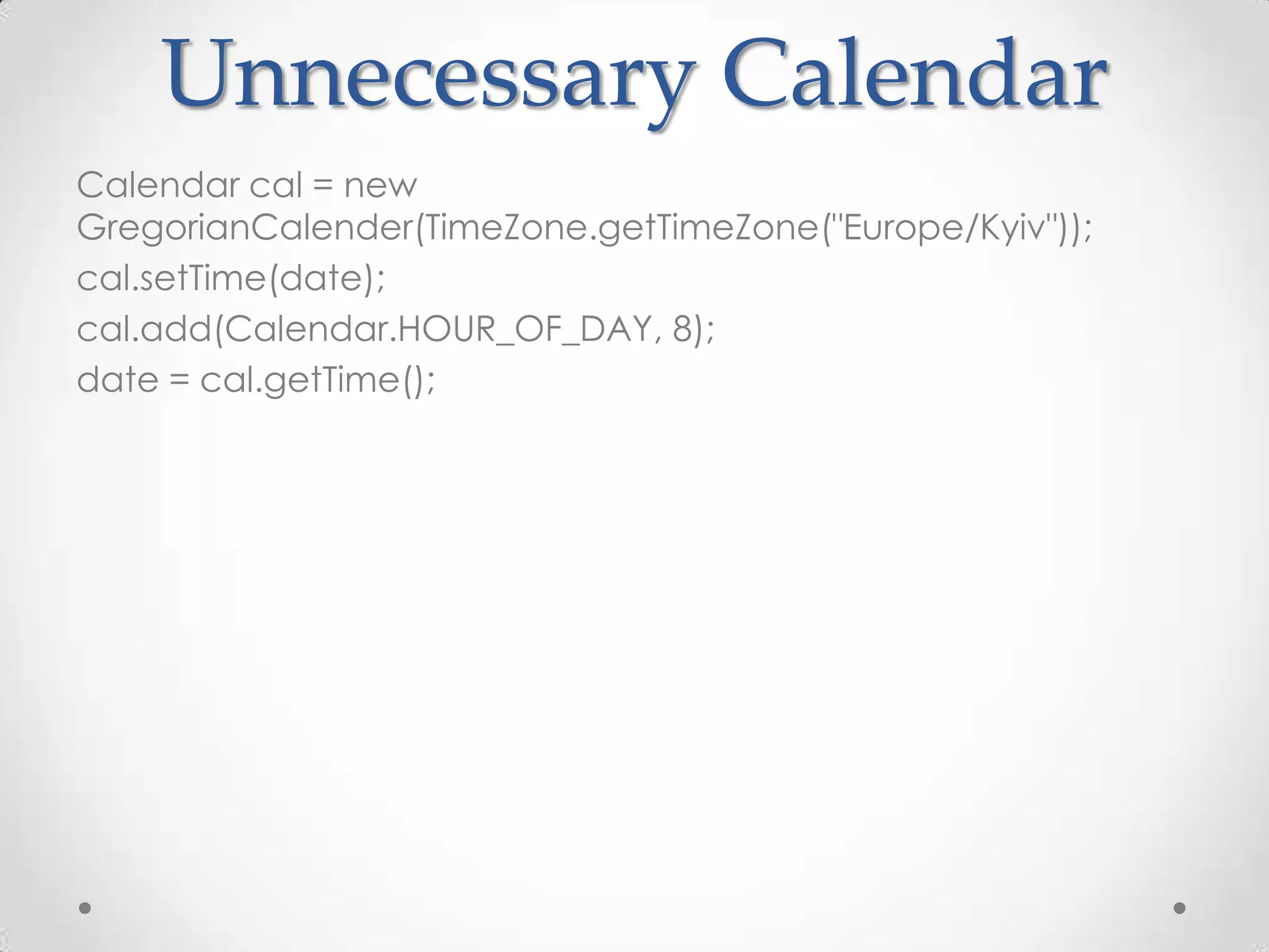 Unnecessary Calendar
Calendar cal = new
GregorianCalender(TimeZone.getTimeZone("Europe/Kyiv"));
cal.setTime(date);
cal.add(Calendar.HOUR_OF_DAY, 8);
date = cal.getTime();
 