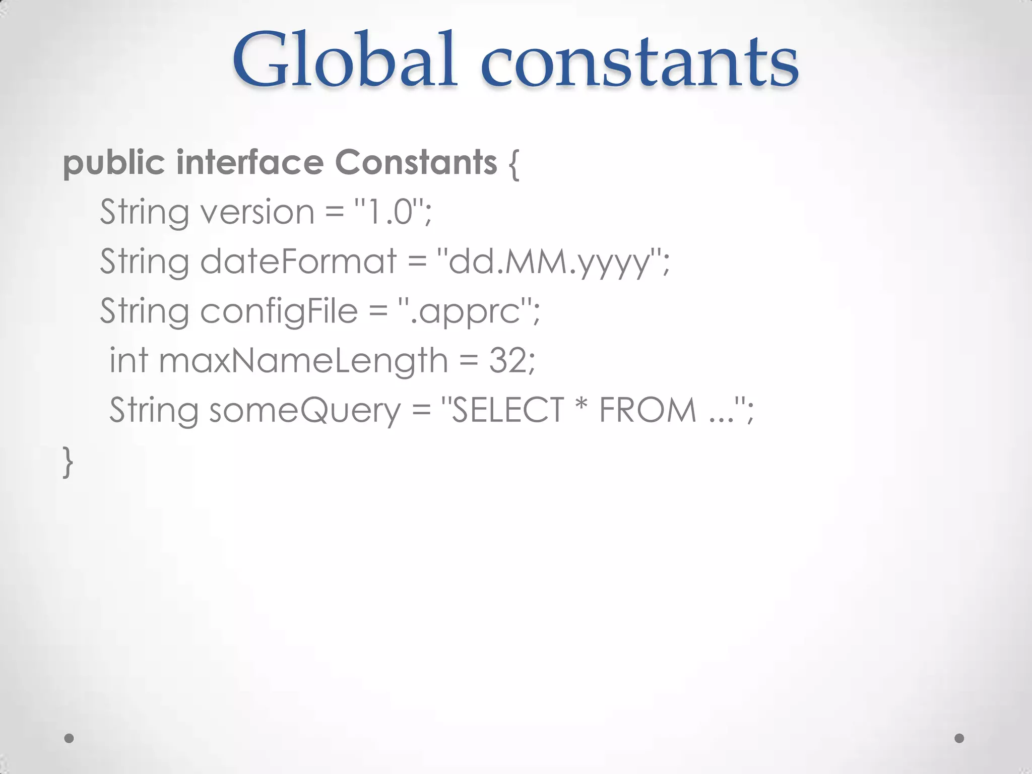 Global constants
public interface Constants {
  String version = "1.0";
  String dateFormat = "dd.MM.yyyy";
  String configFile = ".apprc";
   int maxNameLength = 32;
   String someQuery = "SELECT * FROM ...";
}
 