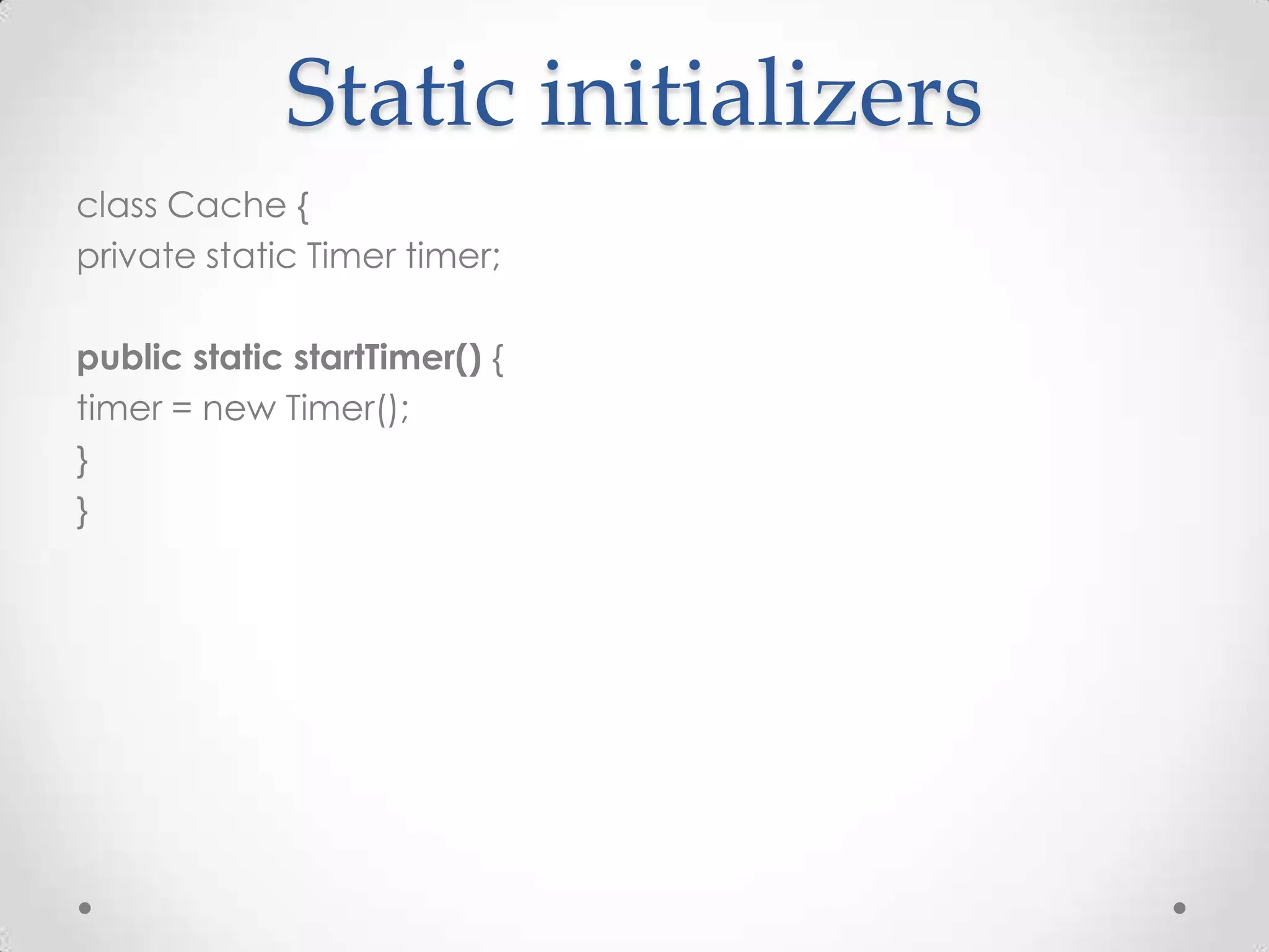 Static initializers
class Cache {
private static Timer timer;

public static startTimer() {
timer = new Timer();
}
}
 