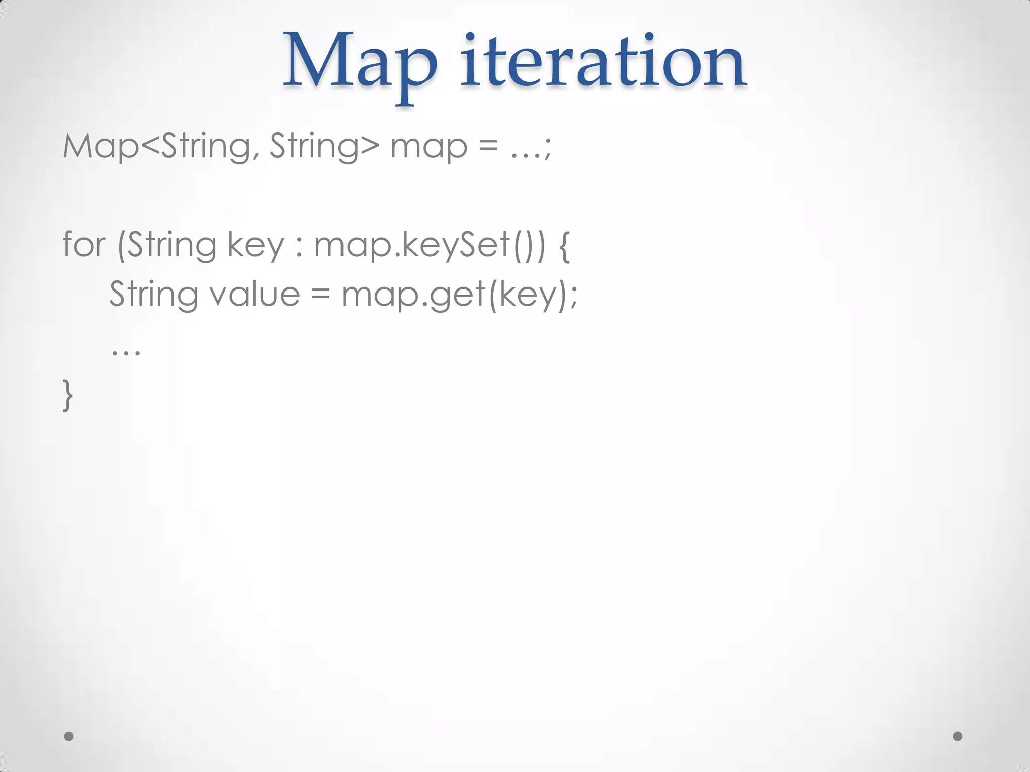 Map iteration
Map<String, String> map = …;

for (String key : map.keySet()) {
   String value = map.get(key);
   …
}
 