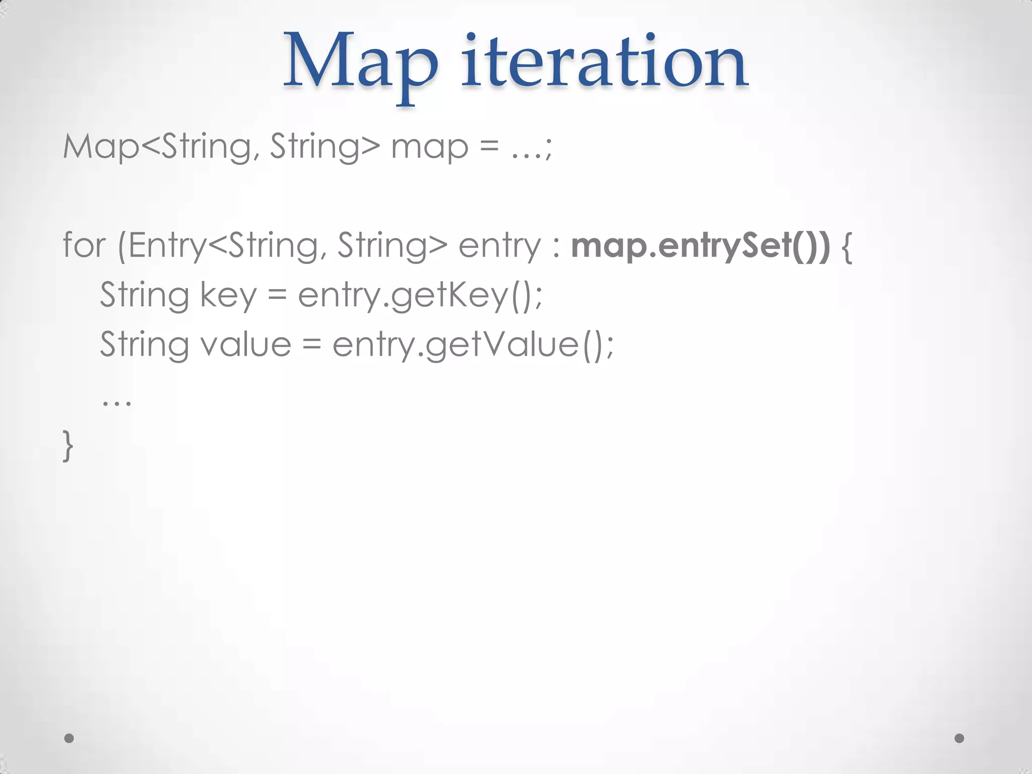 Map iteration
Map<String, String> map = …;

for (Entry<String, String> entry : map.entrySet()) {
  String key = entry.getKey();
  String value = entry.getValue();
  …
}
 