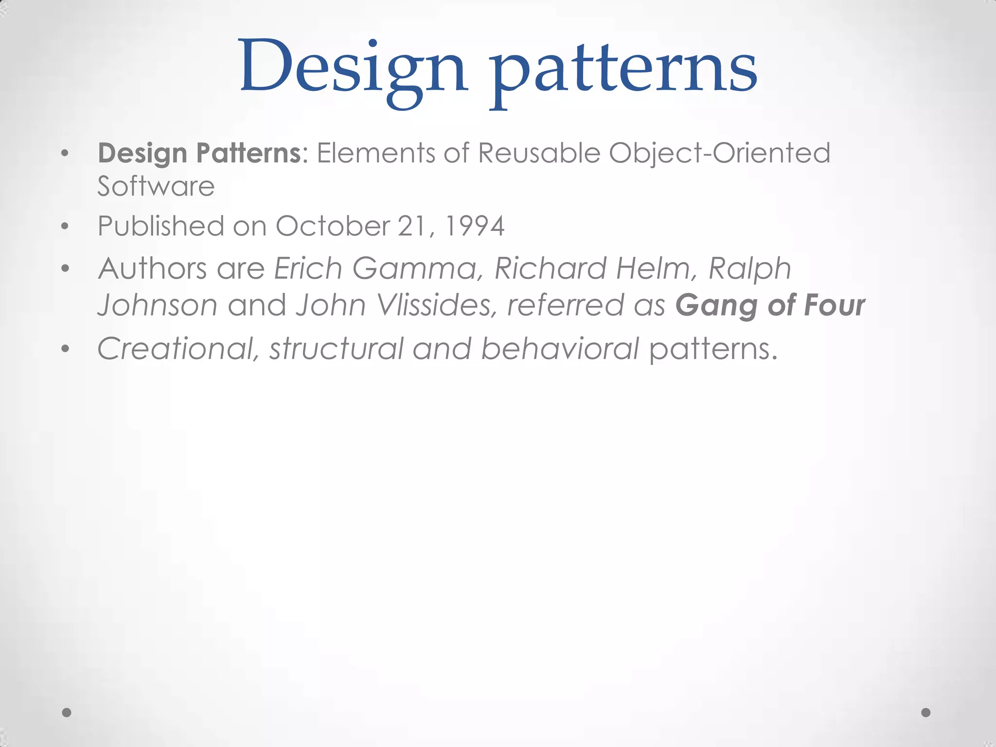 Design patterns
• Design Patterns: Elements of Reusable Object-Oriented
  Software
• Published on October 21, 1994
• Authors are Erich Gamma, Richard Helm, Ralph
  Johnson and John Vlissides, referred as Gang of Four
• Creational, structural and behavioral patterns.
 