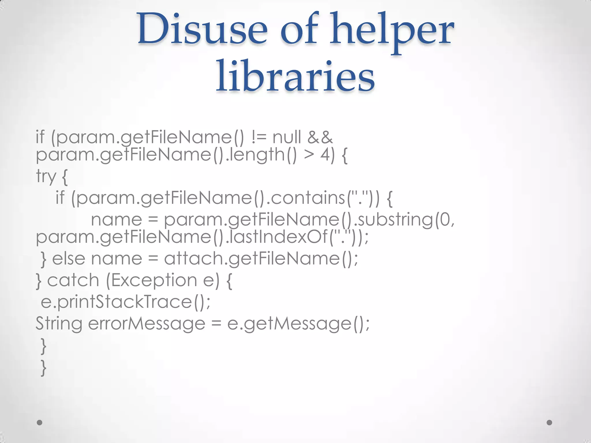 Disuse of helper
              libraries
if (param.getFileName() != null &&
param.getFileName().length() > 4) {
try {
    if (param.getFileName().contains(".")) {
         name = param.getFileName().substring(0,
param.getFileName().lastIndexOf("."));
 } else name = attach.getFileName();
} catch (Exception e) {
 e.printStackTrace();
String errorMessage = e.getMessage();
 }
 }
 