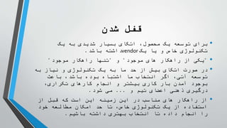 ‫شدن‬ ‫قفل‬
•
‫یک‬ ‫به‬ ‫شدیدی‬ ‫بسیار‬ ‫اتکای‬ ،‫محصول‬ ‫یک‬ ‫توسعه‬ ‫برای‬
‫یک‬ ‫یا‬ ‫و‬ ‫خاص‬ ‫تکنولوژی‬
vendor
‫باشد‬ ‫داشته‬
.
•
"
‫موجود‬ ‫های‬ ‫راهکار‬ ‫از‬ ‫یکی‬
"
‫و‬
"
‫موجود‬ ‫راهکار‬ ‫تنها‬
"
•
‫به‬ ‫نیاز‬ ‫و‬ ‫تکنولوژی‬ ‫یک‬ ‫به‬ ‫ما‬ ‫حد‬ ‫از‬ ‫بیش‬ ‫اتکای‬ ‫صورت‬ ‫در‬
‫باعث‬ ،‫باشد‬ ‫بوده‬ ‫اشتباه‬ ‫ما‬ ‫انتخاب‬ ‫اگر‬ ،‫آتی‬ ‫توسعه‬
،‫تکراری‬ ‫کارهای‬ ‫انجام‬ ‫و‬ ‫بیشتر‬ ‫کاری‬ ‫بار‬ ‫آمدن‬ ‫بوجود‬
‫و‬ ‫تیم‬ ‫اعضای‬ ‫ذهنی‬ ‫درگیری‬
...
‫شود‬ ‫می‬
.
•
‫از‬ ‫قبل‬ ‫که‬ ‫است‬ ‫این‬ ‫زمینه‬ ‫این‬ ‫در‬ ‫مناسب‬ ‫های‬ ‫راهکار‬ ‫از‬
‫خود‬ ‫مطالعه‬ ‫امکان‬ ‫حد‬ ‫تا‬ ،‫خاص‬ ‫تکنولوژی‬ ‫یک‬ ‫از‬ ‫استفاده‬
‫باشیم‬ ‫داشته‬ ‫بهتری‬ ‫انتخاب‬ ‫تا‬ ‫داده‬ ‫انجام‬ ‫را‬
.
 