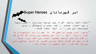 ‫قهرمانان‬ ‫ابر‬
Super Heroes
•
‫روحیه‬ ‫داشتن‬ ‫نیازمند‬ ‫توسعه‬ ‫تیم‬ ‫افراد‬ ‫باشید‬ ‫داشته‬ ‫دقت‬
‫هستند‬ ‫اعتماد‬ ‫حس‬ ‫و‬
.
‫مدیر‬ ‫و‬ ‫تسهیلگر‬ ‫بعنوان‬ ‫شما‬ ‫و‬
‫کنید‬ ‫ایجاد‬ ‫آنها‬ ‫در‬ ‫را‬ ‫حس‬ ‫این‬ ‫میبایست‬
.
•
‫که‬ ‫شرایطی‬ ‫چنین‬ ‫آمدن‬ ‫بوجود‬
"
‫ها‬ ‫ابرقهرمان‬ ‫به‬ ‫همواره‬ ‫ما‬
‫داریم‬ ‫نیاز‬
"
‫که‬ ‫کاری‬ ‫که‬ ‫رساند‬ ‫می‬ ‫نتیجه‬ ‫این‬ ‫به‬ ‫را‬ ‫آنها‬
‫توجه‬ ‫مورد‬ ‫دهند‬ ‫می‬ ‫انجام‬ ‫محصول‬ ‫توسعه‬ ‫فرآیند‬ ‫طول‬ ‫در‬
‫ابرقهرمانی‬ ‫شامل‬ ‫ها‬ ‫تقدیر‬ ‫تمامی‬ ‫بلکه‬ ‫گرفت‬ ‫نخواهد‬ ‫قرار‬
‫است‬ ‫قرار‬ ‫که‬ ‫شود‬ ‫می‬
"
‫دهد‬ ‫نجات‬ ‫را‬ ‫محصول‬
".
 