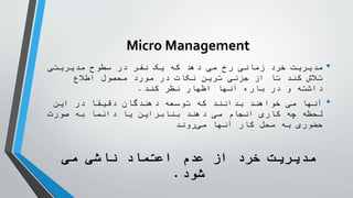 Micro Management
•
‫مدیریتی‬ ‫سطوح‬ ‫در‬ ‫نفر‬ ‫یک‬ ‫که‬ ‫دهد‬ ‫می‬ ‫رخ‬ ‫زمانی‬ ‫رد‬ ُ
‫خ‬ ‫مدیریت‬
‫اطالع‬ ‫محصول‬ ‫مورد‬ ‫در‬ ‫نکات‬ ‫ترین‬ ‫جزئی‬ ‫از‬ ‫تا‬ ‫کند‬ ‫تالش‬
‫کند‬ ‫نظر‬ ‫اظهار‬ ‫آنها‬ ‫باره‬ ‫در‬ ‫و‬ ‫داشته‬
.
•
‫این‬ ‫در‬ ‫دقیقا‬ ‫دهندگان‬ ‫توسعه‬ ‫که‬ ‫بدانند‬ ‫خواهند‬ ‫می‬ ‫آنها‬
‫صورت‬ ‫به‬ ‫دائما‬ ‫یا‬ ‫بنابراین‬ ‫دهند‬ ‫می‬ ‫انجام‬ ‫کاری‬ ‫چه‬ ‫لحظه‬
‫روند‬‫می‬ ‫آنها‬ ‫کار‬ ‫محل‬ ‫به‬ ‫حضوری‬
‫می‬ ‫ناشی‬ ‫اعتماد‬ ‫عدم‬ ‫از‬ ‫رد‬ ُ
‫خ‬ ‫مدیریت‬
‫شود‬
.
 