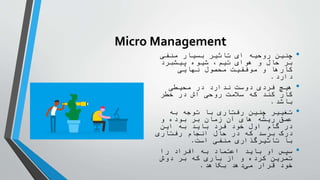 Micro Management
•
‫منفی‬ ‫بسیار‬ ‫تاثیر‬ ‫ای‬ ‫روحیه‬ ‫چنین‬
‫پیشبرد‬ ‫شیوه‬ ،‫تیم‬ ‫هوای‬ ‫و‬ ‫حال‬ ‫بر‬
‫نهایی‬ ‫محصول‬ ‫موفقیت‬ ‫و‬ ‫کارها‬
‫دارد‬
.
•
‫محیطی‬ ‫در‬ ‫ندارد‬ ‫دوست‬ ‫فردی‬ ‫هیچ‬
‫خطر‬ ‫در‬ ‫اش‬ ‫روحی‬ ‫سالمت‬ ‫که‬ ‫کند‬ ‫کار‬
‫باشد‬
.
•
‫به‬ ‫توجه‬ ‫با‬ ‫رفتاری‬ ‫چنین‬ ‫تغییر‬
‫و‬ ‫بوده‬ ‫بر‬ ‫زمان‬ ‫آن‬ ‫های‬ ‫ریشه‬ ‫عمق‬
‫این‬ ‫به‬ ‫باید‬ ‫فرد‬ ‫خود‬ ‫اول‬ ‫گام‬ ‫در‬
‫رفتاری‬ ‫انجام‬ ‫حال‬ ‫در‬ ‫که‬ ‫برسد‬ ‫درک‬
‫است‬ ‫منفی‬ ‫تاثیرگذاری‬ ‫با‬
.
•
‫را‬ ‫افراد‬ ‫به‬ ‫اعتماد‬ ‫باید‬ ‫او‬ ‫سپس‬
‫دوش‬ ‫بر‬ ‫که‬ ‫باری‬ ‫از‬ ‫و‬ ‫کرده‬ ‫تمرین‬
‫بکاهد‬ ‫دهد‬‫می‬ ‫قرار‬ ‫خود‬
.
 