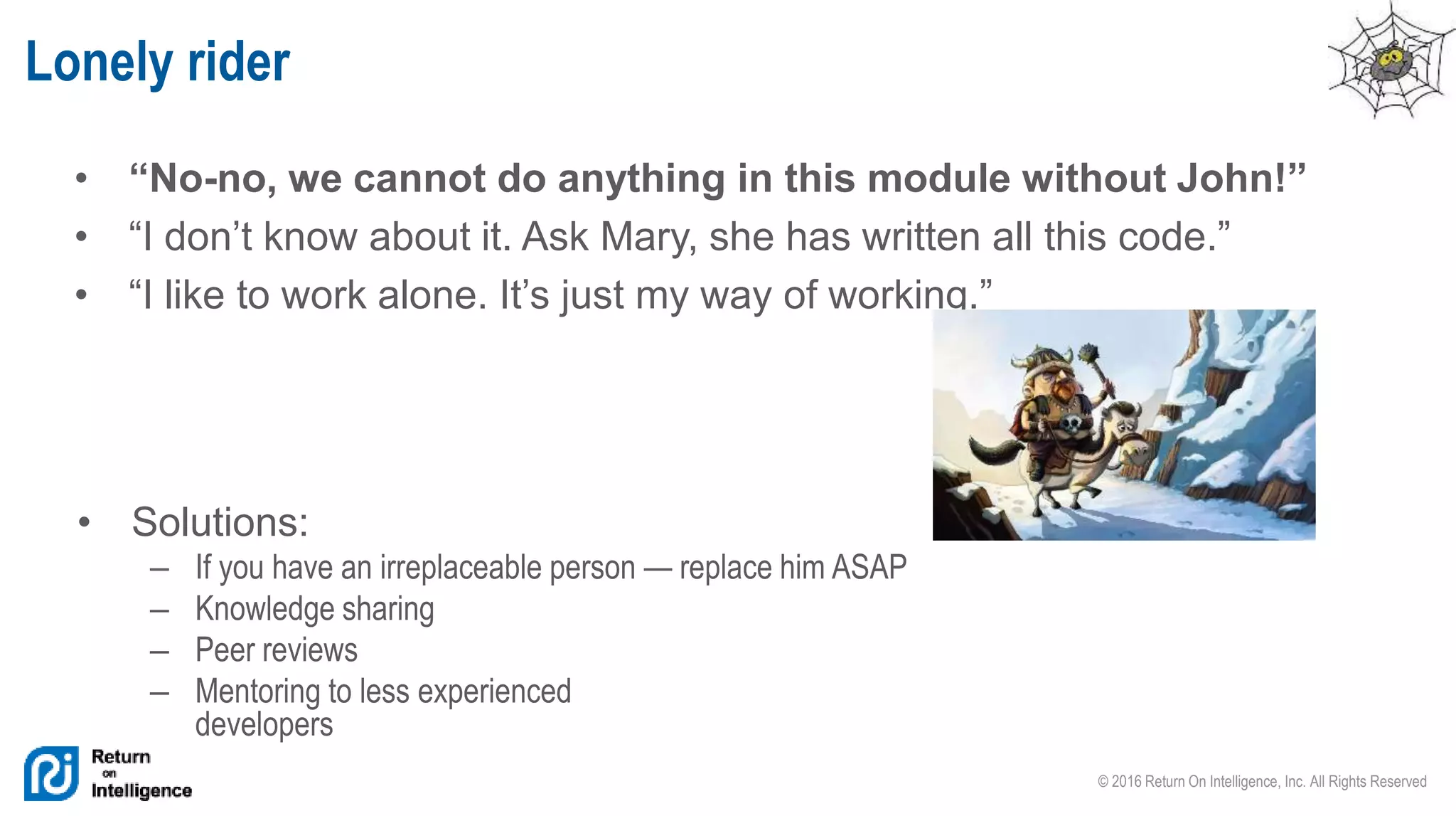 © 2016 Return On Intelligence, Inc. All Rights Reserved
• “No-no, we cannot do anything in this module without John!”
• “I don’t know about it. Ask Mary, she has written all this code.”
• “I like to work alone. It’s just my way of working.”
Lonely rider
• Solutions:
– If you have an irreplaceable person — replace him ASAP
– Knowledge sharing
– Peer reviews
– Mentoring to less experienced
developers
 