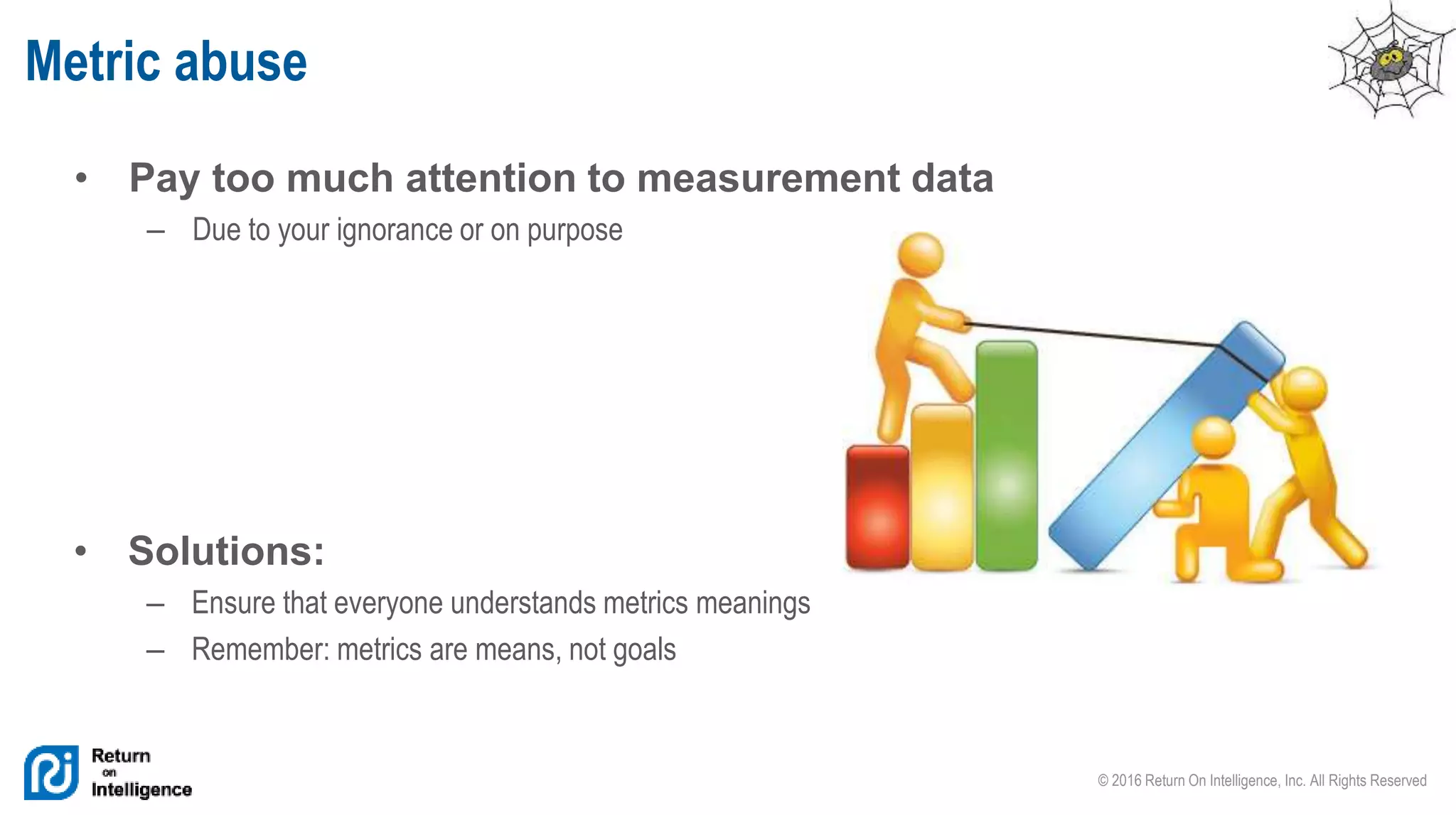 © 2016 Return On Intelligence, Inc. All Rights Reserved
• Pay too much attention to measurement data
– Due to your ignorance or on purpose
Metric abuse
• Solutions:
– Ensure that everyone understands metrics meanings
– Remember: metrics are means, not goals
 