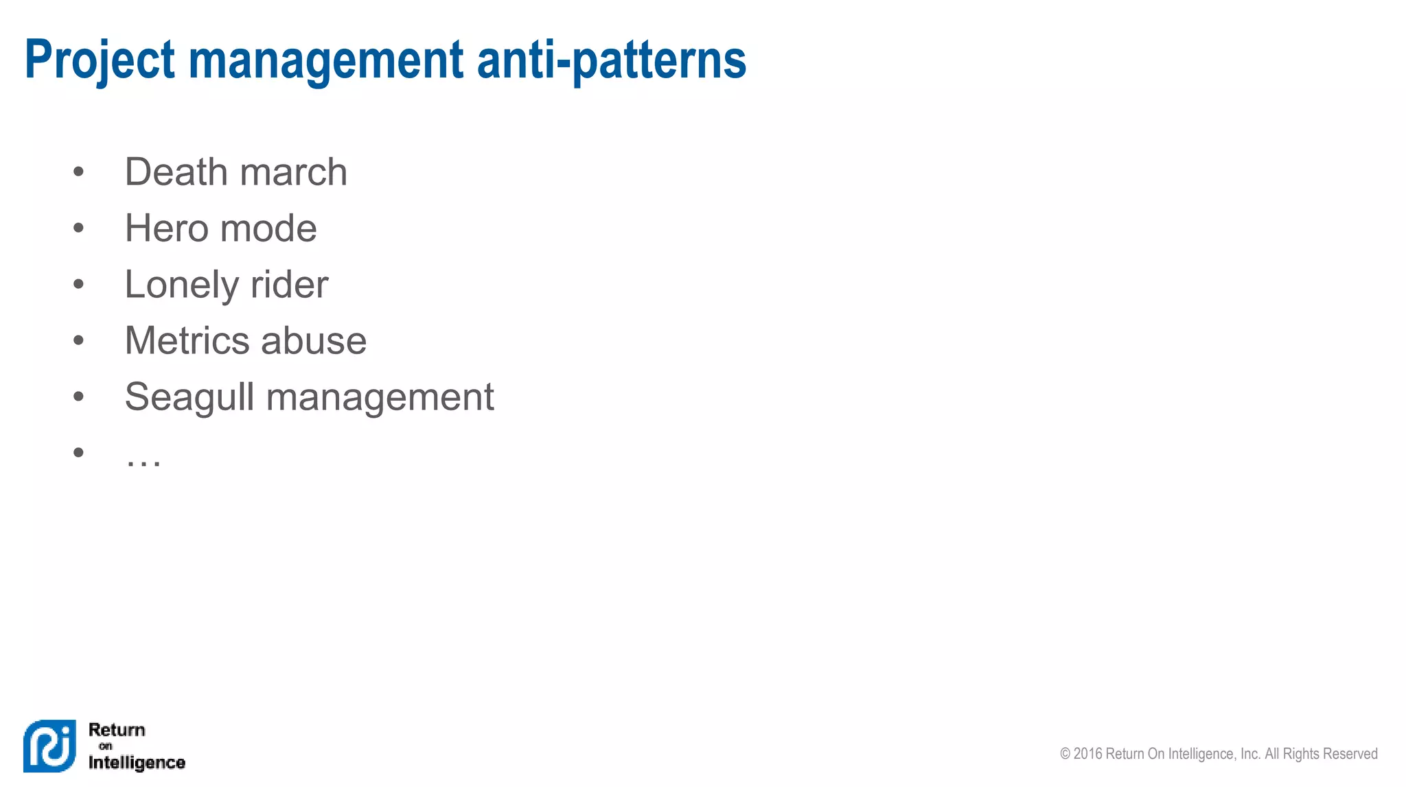 © 2016 Return On Intelligence, Inc. All Rights Reserved
• Death march
• Hero mode
• Lonely rider
• Metrics abuse
• Seagull management
• …
Project management anti-patterns
 
