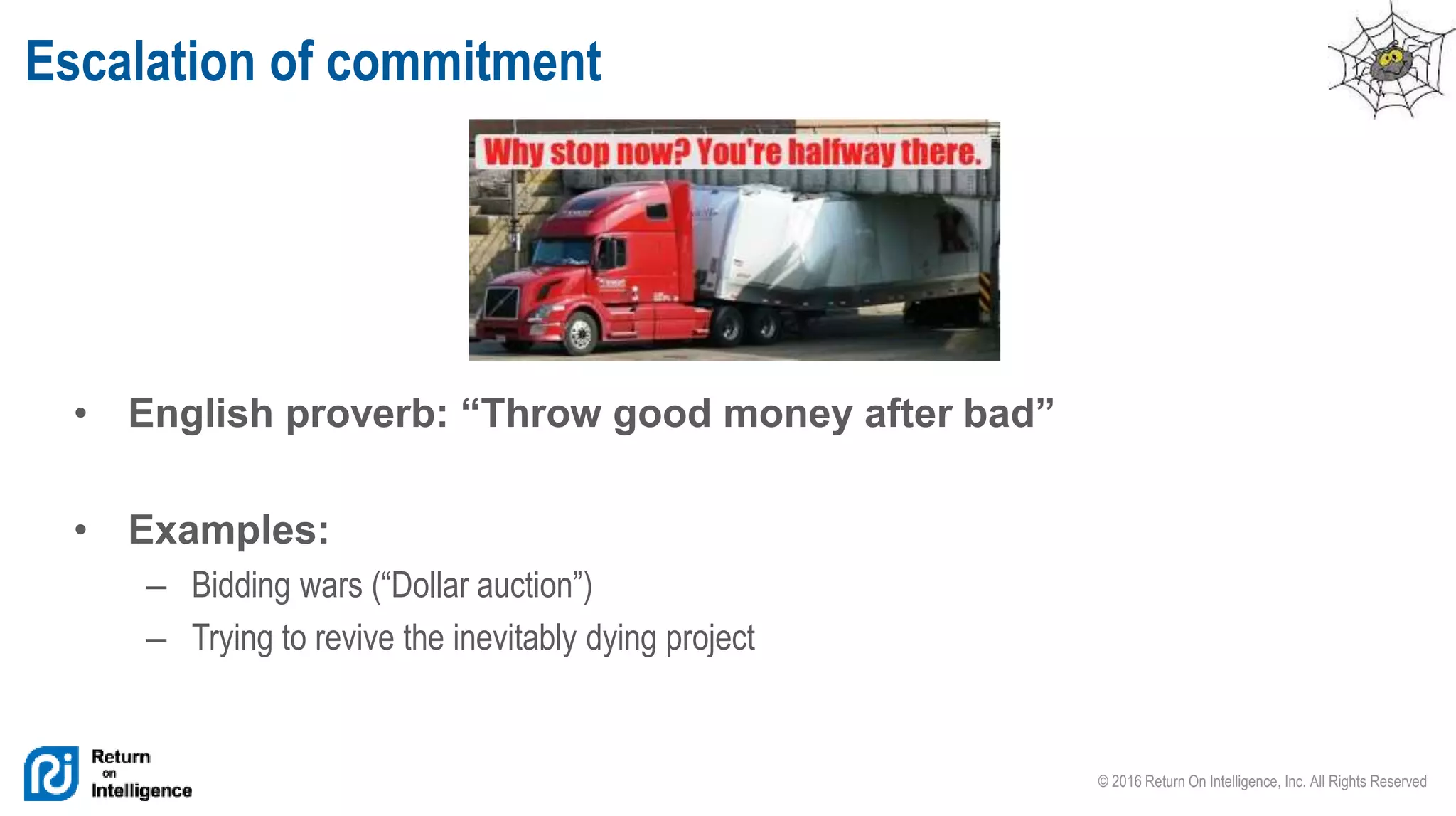 © 2016 Return On Intelligence, Inc. All Rights Reserved
Escalation of commitment
• English proverb: “Throw good money after bad”
• Examples:
– Bidding wars (“Dollar auction”)
– Trying to revive the inevitably dying project
 