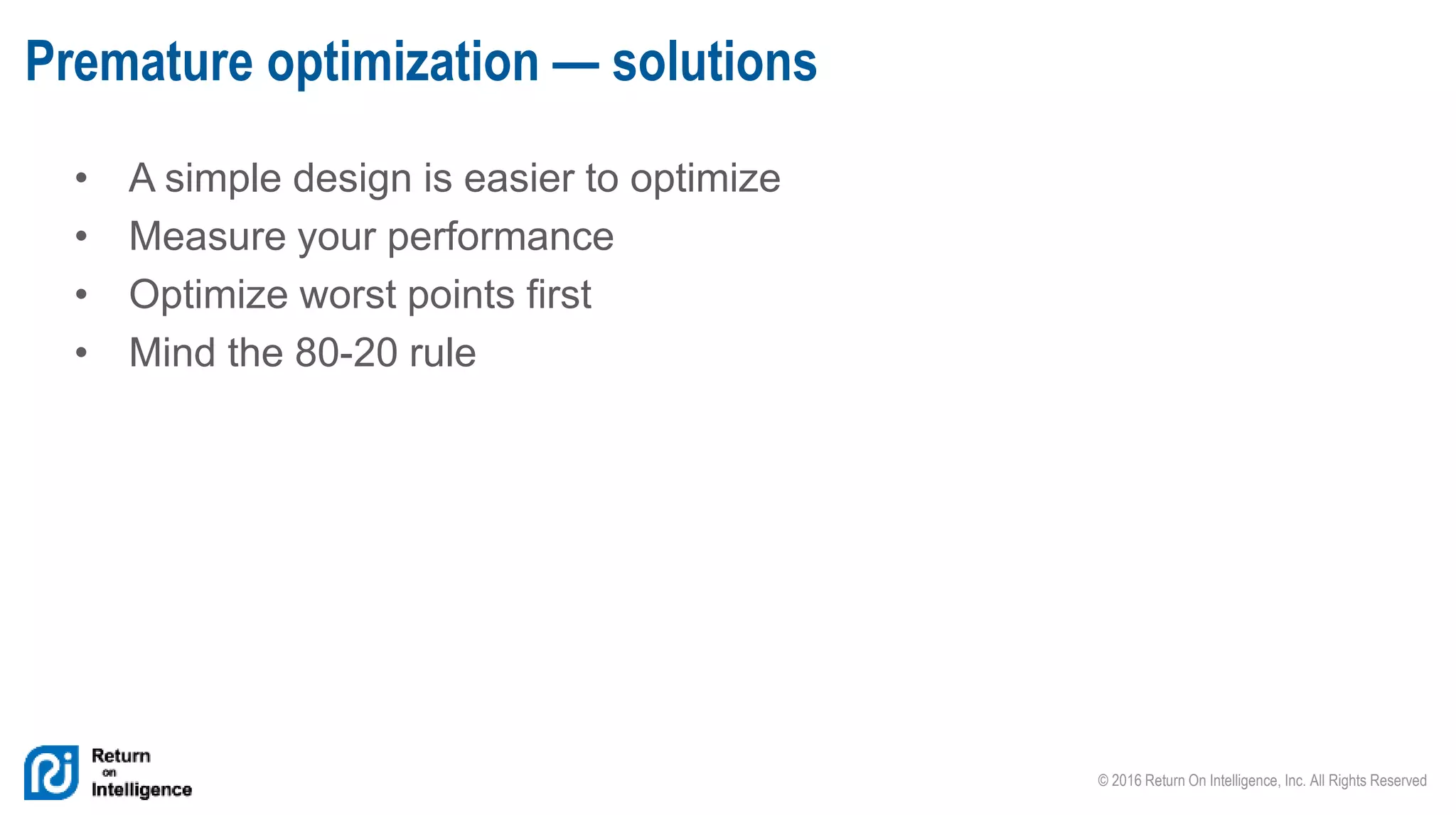 © 2016 Return On Intelligence, Inc. All Rights Reserved
• A simple design is easier to optimize
• Measure your performance
• Optimize worst points first
• Mind the 80-20 rule
Premature optimization — solutions
 