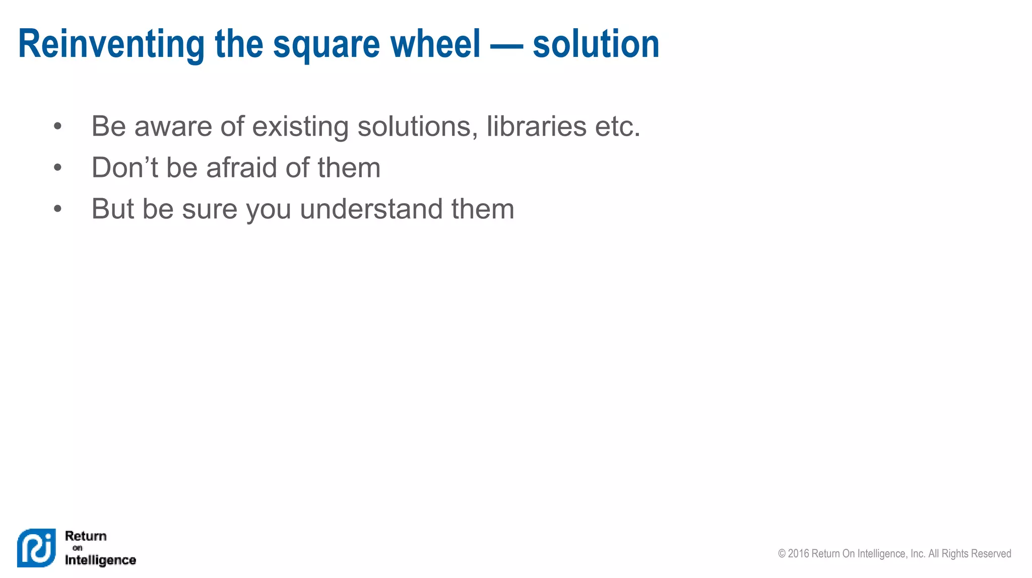 © 2016 Return On Intelligence, Inc. All Rights Reserved
• Be aware of existing solutions, libraries etc.
• Don’t be afraid of them
• But be sure you understand them
Reinventing the square wheel — solution
 