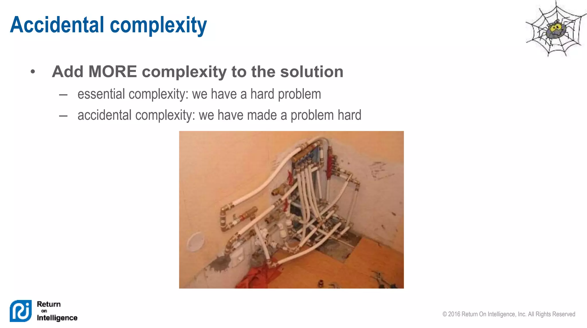 © 2016 Return On Intelligence, Inc. All Rights Reserved
• Add MORE complexity to the solution
– essential complexity: we have a hard problem
– accidental complexity: we have made a problem hard
Accidental complexity
 