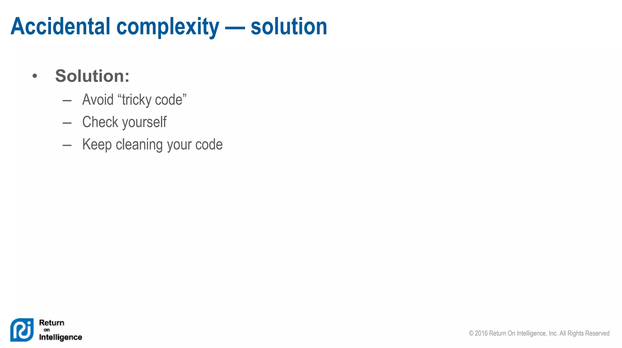 © 2016 Return On Intelligence, Inc. All Rights Reserved
• Solution:
– Avoid “tricky code”
– Check yourself
– Keep cleaning your code
Accidental complexity — solution
 
