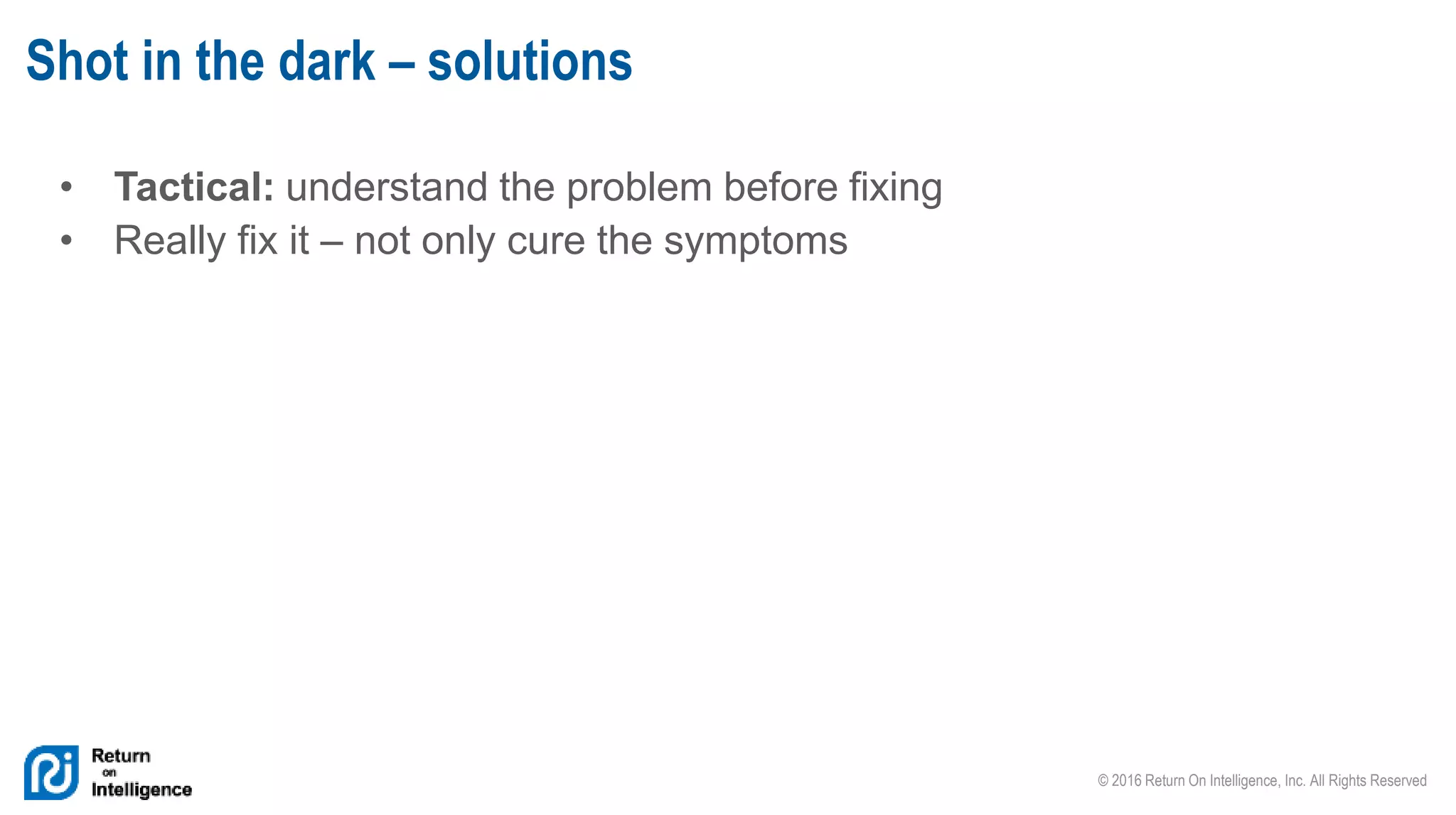 © 2016 Return On Intelligence, Inc. All Rights Reserved
• Tactical: understand the problem before fixing
• Really fix it – not only cure the symptoms
Shot in the dark – solutions
 