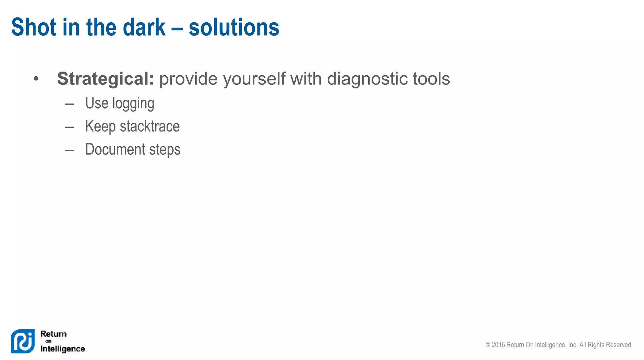 © 2016 Return On Intelligence, Inc. All Rights Reserved
• Strategical: provide yourself with diagnostic tools
– Use logging
– Keep stacktrace
– Document steps
Shot in the dark – solutions
 