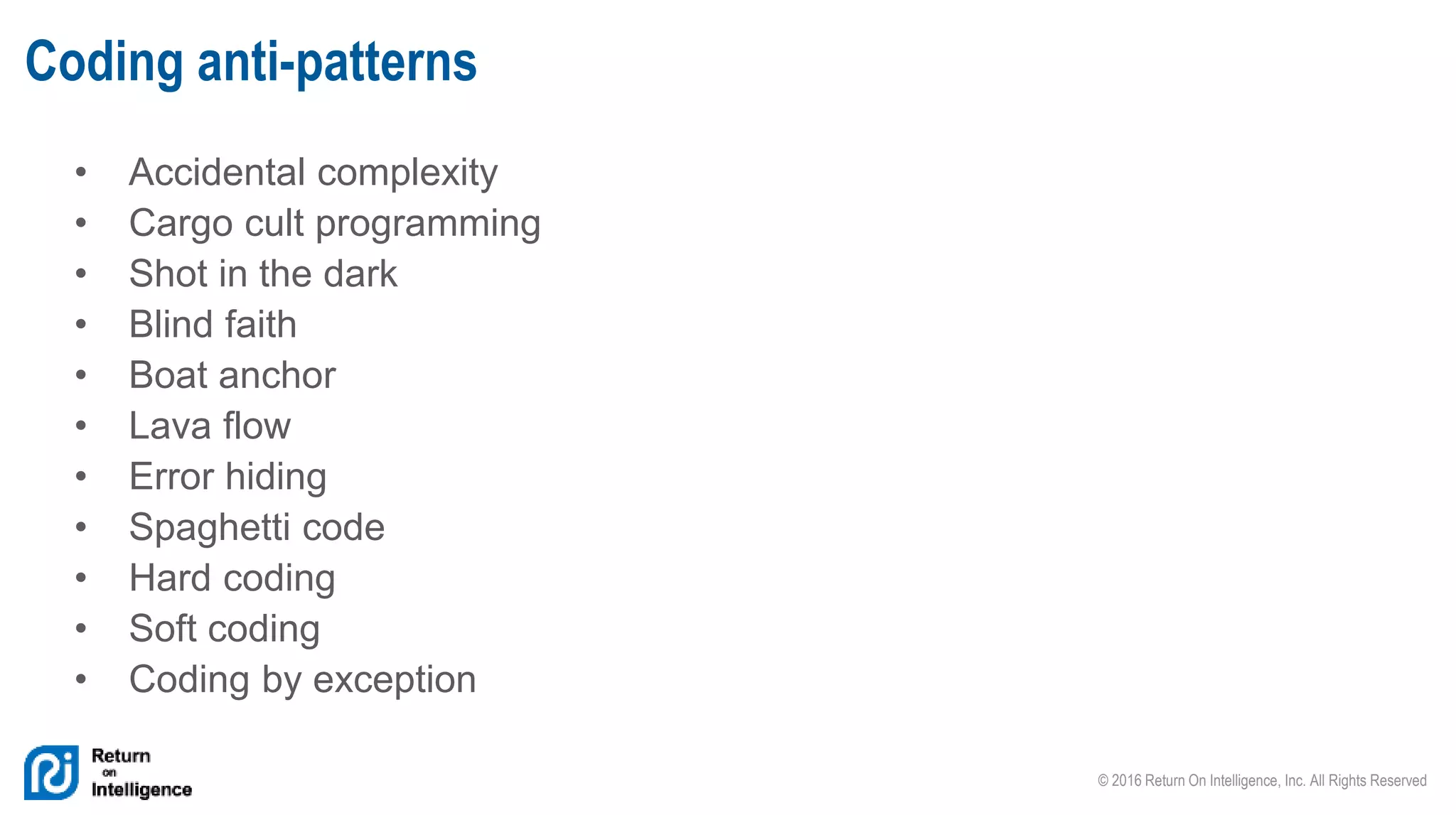 © 2016 Return On Intelligence, Inc. All Rights Reserved
• Accidental complexity
• Cargo cult programming
• Shot in the dark
• Blind faith
• Boat anchor
• Lava flow
• Error hiding
• Spaghetti code
• Hard coding
• Soft coding
• Coding by exception
Coding anti-patterns
 